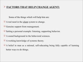  FACTORS THAT HELP CHANGE AGENT:
Some of the things which will help him are:
 A real need in the client system to change.
 Genuine support from management.
 Setting a personal example: listening, supporting behavior.
 A sound background in the behavioral sciences.
 A working knowledge of systems theory.
 A belief in man as a rational, self-educating being fully capable of learning
better ways to do things.
 