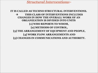IT IS CALLED AS TECHNO STRUCTURAL INTERVENTIONS.
 THIS CLASS OF INTERVENTIONS INCLUDES
CHANGES IN HOW THE OVERALL WORK OF AN
ORGANIZATION IS DIVIDED INTO UNITS
[1] WHO REPORTS TO WHOM,
[2] METHODS OF CONTROL,
[3] THE ARRANGEMENT OF EQUIPMENT AND PEOPLE,
[4] WORK FLOW ARRANGEMENTS AND
[5] CHANGES IN COMMUNICATIONS AND AUTHORITY.
Structural Interventions:-
 