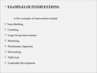  EXAMPLES OF INTERVENTIONS:
A few examples of interventions include
 Team Building.
 Coaching.
 Large Group Interventions.
 Mentoring.
 Performance Appraisal.
 Downsizing.
 TQM And
 Leadership Development.
 