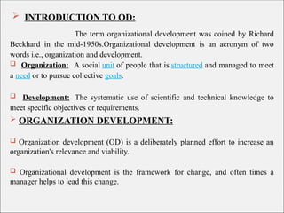  INTRODUCTION TO OD:
The term organizational development was coined by Richard
Beckhard in the mid-1950s.Organizational development is an acronym of two
words i.e., organization and development.
 Organization: A social unit of people that is structured and managed to meet
a need or to pursue collective goals.
 Development: The systematic use of scientific and technical knowledge to
meet specific objectives or requirements.
 ORGANIZATION DEVELOPMENT:
 Organization development (OD) is a deliberately planned effort to increase an
organization's relevance and viability.
 Organizational development is the framework for change, and often times a
manager helps to lead this change.
 
