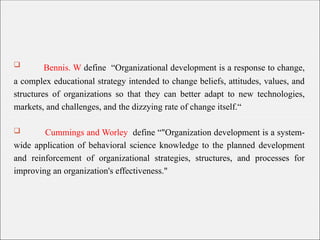  Bennis. W define “Organizational development is a response to change,
a complex educational strategy intended to change beliefs, attitudes, values, and
structures of organizations so that they can better adapt to new technologies,
markets, and challenges, and the dizzying rate of change itself.“
 Cummings and Worley define “"Organization development is a system-
wide application of behavioral science knowledge to the planned development
and reinforcement of organizational strategies, structures, and processes for
improving an organization's effectiveness."
 