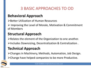 3 BASIC APPROACHES TO OD
Behavioral Approach
Better Utilization of Human Resources
 Improving the Level of Morale, Motivation & Commitment
of Members
Structural Approach
Relates the element of the Organization to one another.
Includes Downsizing, Decentralization & Centralization .
Technical Approach
Changes in Machinery, Methods, Automation, Job Design.
Change have helped companies to be more Productive.
0120-4538800|info@indianhrassociates.com
 