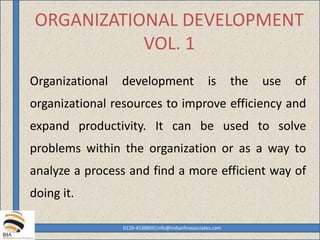 ORGANIZATIONAL DEVELOPMENT
VOL. 1
Organizational development is the use of
organizational resources to improve efficiency and
expand productivity. It can be used to solve
problems within the organization or as a way to
analyze a process and find a more efficient way of
doing it.
0120-4538800|info@indianhrassociates.com
 
