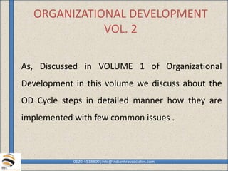ORGANIZATIONAL DEVELOPMENT
VOL. 2
As, Discussed in VOLUME 1 of Organizational
Development in this volume we discuss about the
OD Cycle steps in detailed manner how they are
implemented with few common issues .
0120-4538800|info@indianhrassociates.com
 