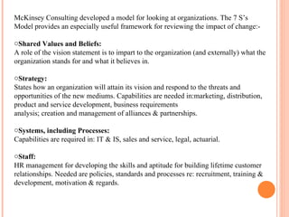 McKinsey Consulting developed a model for looking at organizations. The 7 S’s Model provides an especially useful framework for reviewing the impact of change:- Shared Values and Beliefs:  A role of the vision statement is to impart to the organization (and externally) what the organization stands for and what it believes in. Strategy:  States how an organization will attain its vision and respond to the threats and opportunities of the new mediums. Capabilities are needed in:marketing, distribution, product and service development, business requirements analysis; creation and management of alliances & partnerships. Systems, including Processes:  Capabilities are required in: IT & IS, sales and service, legal, actuarial. Staff:  HR management for developing the skills and aptitude for building lifetime customer relationships. Needed are policies, standards and processes re: recruitment, training & development, motivation & regards. 