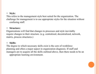 Style:  This refers to the management style best suited for the organization. The challenge for management is to use appropriate styles for the situation without confusing staff. Structure:  Organizations will find that changes to processes and style inevitably require changes to their structure. (e.g. centralized, decentralized, network, matrix, process structures.) Skills:  The degree to which necessary skills exist is the core of workforce planning and often a major aspect in organization diagnosis. If staff and managers are to acquire all the skills outlined above, then there needs to be an appropriate learning environment. 