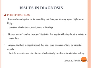 ISSUES IN DIAGNOSIS PERCEPTUAL BIAS It means  biased against or for something based on your sensory inputs (sight, most likely,    but could also be touch, smell, taste, or hearing). Being aware of possible causes of bias is the first step in widening the view to take in    more data. Anyone involved in organizational diagnosis must be aware of their own mental models,    beliefs, heuristics and other factors which actually can distort the decision making. Jones, B. B., & Brazzel, M. (2006) 