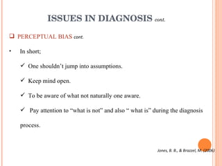 ISSUES IN DIAGNOSIS  cont. PERCEPTUAL BIAS  cont. In short; One shouldn’t jump into assumptions. Keep mind open. To be aware of what not naturally one aware. Pay attention to “what is not” and also “ what is” during the diagnosis process.  Jones, B. B., & Brazzel, M. (2006) 