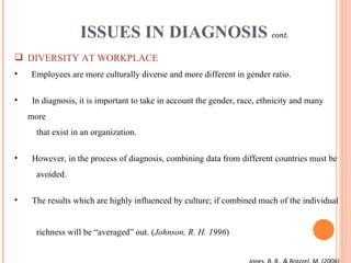 ISSUES IN DIAGNOSIS  cont. DIVERSITY AT WORKPLACE Employees are more culturally diverse and more different in gender ratio. In diagnosis, it is important to take in account the gender, race, ethnicity and many more    that exist in an organization. However, in the process of diagnosis, combining data from different countries must be    avoided. The results which are highly influenced by culture; if combined much of the individual    richness will be “averaged” out. ( Johnson, R. H. 1996 )  Jones, B. B., & Brazzel, M. (2006) 