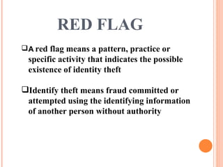 RED FLAG  A   red flag means a pattern, practice or specific activity that indicates the possible existence of identity theft Identify theft means fraud committed or attempted using the identifying information of another person without authority 