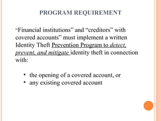 PROGRAM REQUIREMENT “ Financial institutions” and “creditors” with covered accounts” must implement a written Identity Theft  Prevention Program to  detect, prevent, and mitigate  identity theft in connection with: the opening of a covered account, or any existing covered account 