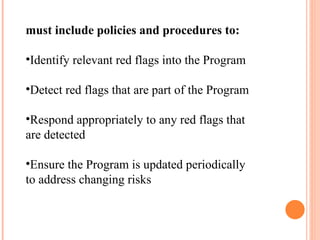 must include policies and procedures to: Identify relevant red flags into the Program Detect red flags that are part of the Program Respond appropriately to any red flags that are detected Ensure the Program is updated periodically to address changing risks 