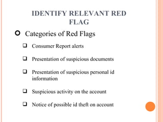 Categories of Red Flags Consumer Report alerts Presentation of suspicious documents Presentation of suspicious personal id information Suspicious activity on the account Notice of possible id theft on account IDENTIFY RELEVANT RED FLAG 