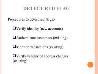 Procedures to detect red flags:- Verify identity (new accounts) Authenticate customers (existing) Monitor transactions (existing) Verify validity of address changes (existing) DETECT RED FLAG  