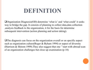 DEFINITION   Organization Diagnosis(OD) determine ‘what is’ and ‘what could’ it seeks way to bridge the gap. It consists of planning to collect data,data collection ,analysis feedback to the organization, it for the basis for determine subsequent intervention (action planning and action taking). The diagnosis can focus on the organization overall or on specific aspect such as organization culture(Roger & Byham 1994) or aspect of diversity (Harrison & Shirom 1999).They also suggest that one ’’start with abroad scan of an organization challenges but close up examination (p 18) 