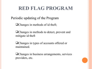 Periodic updating of the Program Changes in methods of id theft; Changes in methods to detect, prevent and mitigate id theft Changes in types of accounts offered or maintained. Changes in business arrangements, services providers, etc. RED FLAG PROGRAM 