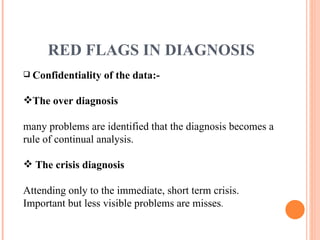 RED FLAGS IN DIAGNOSIS Confidentiality of the data:- The over diagnosis many problems are identified that the diagnosis becomes a rule of continual analysis. The crisis diagnosis Attending only to the immediate, short term crisis. Important but less visible problems are misses . 