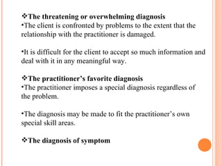 The threatening or overwhelming diagnosis The client is confronted by problems to the extent that the relationship with the practitioner is damaged. It is difficult for the client to accept so much information and deal with it in any meaningful way. The practitioner’s favorite diagnosis The practitioner imposes a special diagnosis regardless of the problem. The diagnosis may be made to fit the practitioner’s own special skill areas. The diagnosis of symptom 
