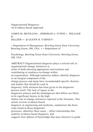 Organizational Diagnosis:
An Evidence-based Approach
JAMES M. MCFILLEN∗ , DEBORAH A. O’NEIL∗ , WILLIAM
K.
BALZER∗ ∗ & GLENN H. VARNEY∗
∗ Department of Management, Bowling Green State University,
Bowling Green, OH, USA, ∗ ∗ Department of
Psychology, Bowling Green State University, Bowling Green,
OH, USA
ABSTRACT Organizational diagnosis plays a critical role in
organizational change initiatives in
terms of both choosing appropriate interventions and
contributing to readiness-to-change within
an organization. Although numerous authors identify diagnosis
as an integral component of the
change process and many have recommended specific theories
and models that should be used in
diagnosis, little attention has been given to the diagnostic
process itself. The lack of rigour in the
diagnostic process and the misdiagnoses that follow are likely
to be significant factors in the high
failure rate of change initiatives reported in the literature. This
article reviews evidence-based
diagnosis in engineering and medicine, summarizes the basic
steps found in those diagnostic
processes, identifies three cause – effect relationships that
underlie evidence-based diagnosis, and
suggests four spheres of knowledge that must intersect to guide
 