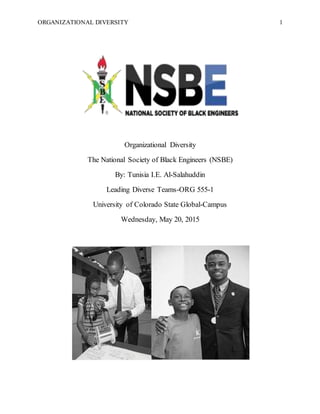 ORGANIZATIONAL DIVERSITY 1
Organizational Diversity
The National Society of Black Engineers (NSBE)
By: Tunisia I.E. Al-Salahuddin
Leading Diverse Teams-ORG 555-1
University of Colorado State Global-Campus
Wednesday, May 20, 2015
 