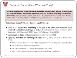 Dynamic Capabilities. What are They?

 A subset of capabilities that represent an intentional effort to create, modify or reconfigure
 the resources and the operational capabilities, with the intention of creating new products
 or services (Teece and Pisano, 1994; Teece et al. 1997; Eisenhardt and Martin, 2000; Winter,
 2003; Zahra et al. 2006; Ambrosini and Bowman, 2009b; Pavlou e Sawy, 2011)


According to this definition the dynamic capabilities are:

 A way of the organization responding to changes in the external environment, and a
  source of competitive advantage in turbulent environments (Teece e Pisano, 1994;
  Teece et al., 1997; Lee et al., 2002; Teece, 2007; Pavlou e Sawy, 2011),
 Also relevant in stable environments (Eisenhardt e Martin, 2000)
 Especially important in technological areas (Teece, 2007; Drnevich e Kriauciunas,
  2011):
      Where success depends on the discovery and creation of innovative opportunities
      The invention of new business models
      The capacity to take innovative management decisions
      Where technology is used to power the arising of new capabilities
 