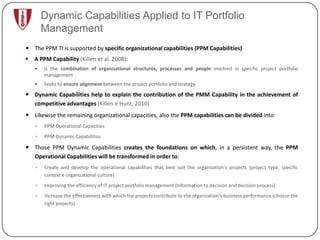 Dynamic Capabilities Applied to IT Portfolio
       Management
 The PPM TI is supported by specific organizational capabilities (PPM Capabilities)
 A PPM Capability (Killen et al. 2008):
      Is the combination of organizational structures, processes and people involved in specific project portfolio
       management
      Seeks to ensure alignment between the project portfolio and strategy

 Dynamic Capabilities help to explain the contribution of the PMM Capability in the achievement of
  competitive advantages (Killen e Hunt, 2010)
 Likewise the remaining organizational capacities, also the PPM capabilities can be divided into:
      PPM Operational Capacities
      PPM Dynamic Capabilities

 Those PPM Dynamic Capabilities creates the foundations on which, in a persistent way, the PPM
  Operational Capabilities will be transformed in order to:
      Create and develop the operational capabilities that best suit the organization's projects (project type, specific
       context e organizational culture)
      Improving the efficiency of IT project portfolio management (Information to decision and decision process)
      Increase the effectiveness with which the projects contribute to the organization's business performance (choose the
       right projects)
 