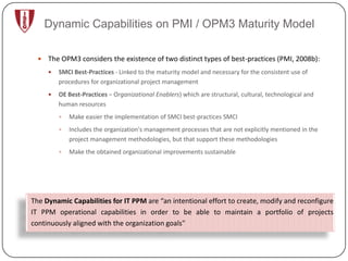 Dynamic Capabilities on PMI / OPM3 Maturity Model

     The OPM3 considers the existence of two distinct types of best-practices (PMI, 2008b):
         SMCI Best-Practices - Linked to the maturity model and necessary for the consistent use of
          procedures for organizational project management
         OE Best-Practices – Organizational Enablers) which are structural, cultural, technological and
          human resources
             Make easier the implementation of SMCI best-practices SMCI
             Includes the organization's management processes that are not explicitly mentioned in the
              project management methodologies, but that support these methodologies
             Make the obtained organizational improvements sustainable




The Dynamic Capabilities for IT PPM are “an intentional effort to create, modify and reconfigure
IT PPM operational capabilities in order to be able to maintain a portfolio of projects
continuously aligned with the organization goals"
 
