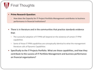 Final Thoughts

 Prime Research Question:
    How does the Capacity for IT Project Portfolio Management contributes to business
      performance in financial institutions?


 There is in literature and in the communities that practice standards evidence
  that:
     The successful adoption of IT PPM will depend on the existence of certain IT PPM
      capabilities
     Some of those IT PPM capabilities are conceptually identical to what the management
      literature calls of Dynamic Capabilities
 Specifically to the IT Projects Portfolio. What are those capabilities, and how they
  contribute to the success of IT Portfolio Management and business performance
  on financial organizations?
 