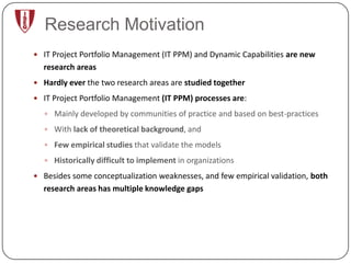 Research Motivation
 IT Project Portfolio Management (IT PPM) and Dynamic Capabilities are new
  research areas
 Hardly ever the two research areas are studied together

 IT Project Portfolio Management (IT PPM) processes are:

   Mainly developed by communities of practice and based on best-practices

   With lack of theoretical background, and

   Few empirical studies that validate the models

   Historically difficult to implement in organizations

 Besides some conceptualization weaknesses, and few empirical validation, both
  research areas has multiple knowledge gaps
 