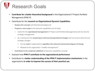 Research Goals
 Contribute for a better theoretical background in the Organizational IT Project Portfolio
   Management (PPM IT)
 Contribute for the research on Organizational Dynamic Capabilities:
      Deepen the concept and theoretical background
      Propose a new scope to the dynamic capabilities are of study
          Useful for the operational management (IT Project and Portfolio Management) and not only for
           strategic management
          As a mechanism for answering to internal and operational changes and not only to external and
           strategic changes
            Can be used in organizations regardless the external environment degree of change
            Related to the organization “middle-management”
      Contribute to the empirical validation of dynamic capabilities concept

 Evaluate how PPM IT contribute to the organizational performance

 Contribute to a better understanding of the PPM IT implementation mechanisms in the
   organizations in order to improve the success of their practical use.
 