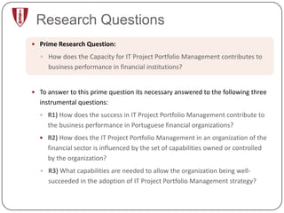Research Questions
 Prime Research Question:

   How does the Capacity for IT Project Portfolio Management contributes to
     business performance in financial institutions?


 To answer to this prime question its necessary answered to the following three
  instrumental questions:
   R1) How does the success in IT Project Portfolio Management contribute to
     the business performance in Portuguese financial organizations?
   R2) How does the IT Project Portfolio Management in an organization of the
     financial sector is influenced by the set of capabilities owned or controlled
     by the organization?
   R3) What capabilities are needed to allow the organization being well-
     succeeded in the adoption of IT Project Portfolio Management strategy?
 