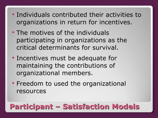 Participant – Satisfaction Models Individuals contributed their activities to organizations in return for incentives. The motives of the individuals participating in organizations as the critical determinants for survival. Incentives must be adequate for maintaining the contributions of organizational members. Freedom to used the organizational resources 
