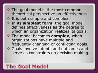 The Goal Model The goal model is the most common theoretical perspective on effectiveness. It is both simple and complex.  In its  simplest form , the goal model defines effectiveness as the degree to which an organization realizes its goals. The model becomes  complex , when organizations have multiple and frequently changing or conflicting goals. Goals involve intents and outcomes and serve as constraints on decision making. 