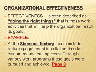 ORGANIZATIONAL EFFECTIVENESS
 EFFECTIVENESS – is often described as
“doing the right things” that is those work
activities that will help the organization reach
its goals.
 EXAMPLE:
 At the Siemens factory, goals include
reducing equipment installation time for
customers and cutting costs. Through
various work programs these goals were
pursued and achieved. Page 8
 