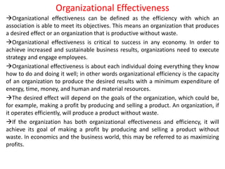 Organizational Effectiveness
Organizational effectiveness can be defined as the efficiency with which an
association is able to meet its objectives. This means an organization that produces
a desired effect or an organization that is productive without waste.
Organizational effectiveness is critical to success in any economy. In order to
achieve increased and sustainable business results, organizations need to execute
strategy and engage employees.
Organizational effectiveness is about each individual doing everything they know
how to do and doing it well; in other words organizational efficiency is the capacity
of an organization to produce the desired results with a minimum expenditure of
energy, time, money, and human and material resources.
The desired effect will depend on the goals of the organization, which could be,
for example, making a profit by producing and selling a product. An organization, if
it operates efficiently, will produce a product without waste.
If the organization has both organizational effectiveness and efficiency, it will
achieve its goal of making a profit by producing and selling a product without
waste. In economics and the business world, this may be referred to as maximizing
profits.
 