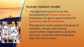 Human relation model
• management concern is on the
development of human resources.
Employees are given opportunities for
autonomy and development.
• Management works toward Sub-goals of
cohesion, morale, and training
opportunities Organizations using this
are more concerned with employees
than the environment.
 