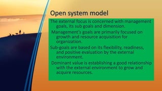 Open system model
The external focus is concerned with management
goals, its sub goals and dimension.
Management’s goals are primarily focused on
growth and resource acquisition for
organization.
Sub-goals are based on its flexibility, readiness,
and positive evaluation by the external
environment.
Dominant value is establishing a good relationship
with the external environment to grow and
acquire resources.
 