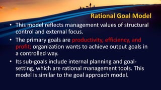 Rational Goal Model
• This model reflects management values of structural
control and external focus.
• The primary goals are productivity, efficiency, and
profit; organization wants to achieve output goals in
a controlled way.
• Its sub-goals include internal planning and goal-
setting, which are rational management tools. This
model is similar to the goal approach model.
 