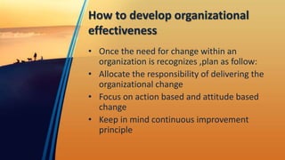 How to develop organizational
effectiveness
• Once the need for change within an
organization is recognizes ,plan as follow:
• Allocate the responsibility of delivering the
organizational change
• Focus on action based and attitude based
change
• Keep in mind continuous improvement
principle
 