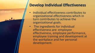 Develop Individual Effectiveness
• Individual effectiveness contributes to
organizational effectiveness which in
turn contributes to achieve the
organizational goals.
• The ingredients for individual
effectiveness are: employee
effectiveness, employee performance,
employee training and development at
the workplace and her personal
development.
 