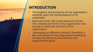 INTRODUCTION
• The progress and prosperity of any organization
depends upon the mental balance of its
employees.
• Balanced minds will create balanced climate.
The unbalanced minds in the organization may
disrupt or dilute the activities of the
organization.
• Developing an effective climate is therefore a
key component for any organization seeking to
increase its efficiency thus achieves the
organizational goals.
 