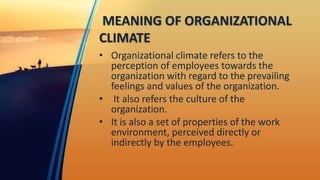 MEANING OF ORGANIZATIONAL
CLIMATE
• Organizational climate refers to the
perception of employees towards the
organization with regard to the prevailing
feelings and values of the organization.
• It also refers the culture of the
organization.
• It is also a set of properties of the work
environment, perceived directly or
indirectly by the employees.
 