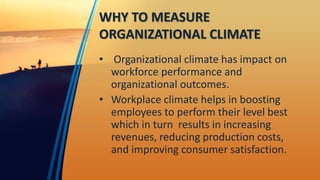 WHY TO MEASURE
ORGANIZATIONAL CLIMATE
• Organizational climate has impact on
workforce performance and
organizational outcomes.
• Workplace climate helps in boosting
employees to perform their level best
which in turn results in increasing
revenues, reducing production costs,
and improving consumer satisfaction.
 