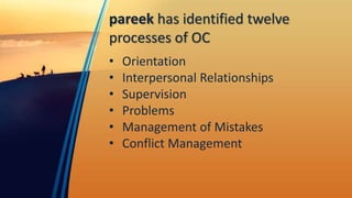 pareek has identified twelve
processes of OC
• Orientation
• Interpersonal Relationships
• Supervision
• Problems
• Management of Mistakes
• Conflict Management
 