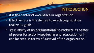 INTRODUCTION
• it is the center of excellence in organization.
• Effectiveness is the degree to which organization
realize its goals.
• its is ability of an organizational to mobilize its center
of power for action –producing and adaptation or it
can be seen in terms of survival of the organization
 