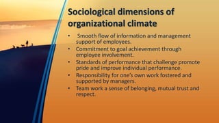 Sociological dimensions of
organizational climate
• Smooth flow of information and management
support of employees.
• Commitment to goal achievement through
employee involvement.
• Standards of performance that challenge promote
pride and improve individual performance.
• Responsibility for one’s own work fostered and
supported by managers.
• Team work a sense of belonging, mutual trust and
respect.
 