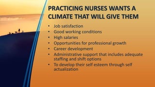 PRACTICING NURSES WANTS A
CLIMATE THAT WILL GIVE THEM
• Job satisfaction
• Good working conditions
• High salaries
• Opportunities for professional growth
• Career development
• Administrative support that includes adequate
staffing and shift options
• To develop their self esteem through self
actualization
 