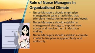 Role of Nurse Managers In
Organizational Climate
• Nurse Managers should emphasize
management tasks or activities that
stimulate motivation in nursing employees.
• Nurse Managers should establish a
management strategy to support new
nurses and involve them in decision
making.
• Nurse Managers should establish a climate
in which discipline is applied fairly and
uniformly.
 