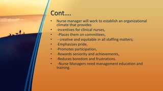 Cont….
• Nurse manager will work to establish an organizational
climate that provides
• -incentives for clinical nurses,
• -Places them on committees,
• - creative and equitable in all staffing matters;
• -Emphasizes pride,
• -Promotes participation,
• -Rewards seniority and achievements,
• -Reduces boredom and frustrations.
• -Nurse Managers need management education and
training.
 