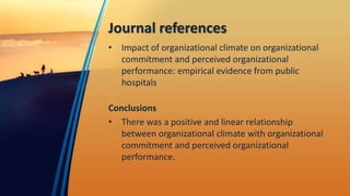 Journal references
• Impact of organizational climate on organizational
commitment and perceived organizational
performance: empirical evidence from public
hospitals
Conclusions
• There was a positive and linear relationship
between organizational climate with organizational
commitment and perceived organizational
performance.
 